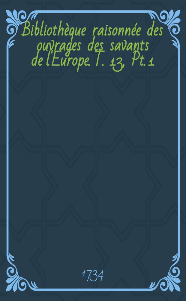 Bibliothèque raisonnée des ouvrages des savants de l'Europe. T. 13, Pt. 1 : Pour les mois de juillet, aout & septembre 1734