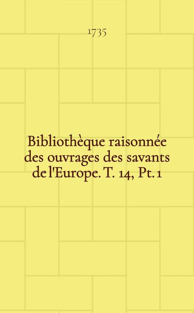 Bibliothèque raisonnée des ouvrages des savants de l'Europe. T. 14, Pt. 1 : Pour les mois de janvier, février & mars 1735