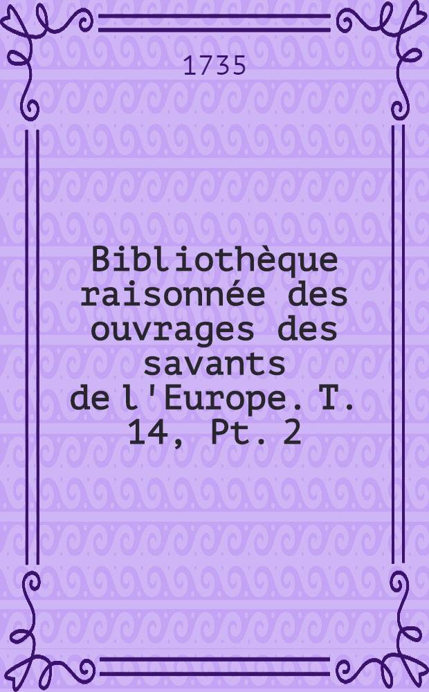 Bibliothèque raisonnée des ouvrages des savants de l'Europe. T. 14, Pt. 2 : Pour les mois d'avril, mai & juin 1735