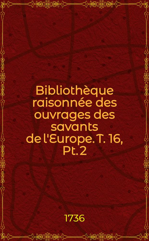 Bibliothèque raisonnée des ouvrages des savants de l'Europe. T. 16, Pt. 2 : Pour les mois d'avril mai & juin 1736