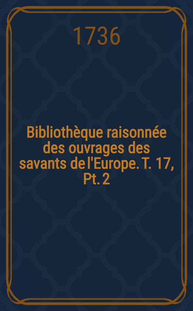 Bibliothèque raisonnée des ouvrages des savants de l'Europe. T. 17, Pt. 2 : Pour les mois d'octobre, novembre & décembre 1736