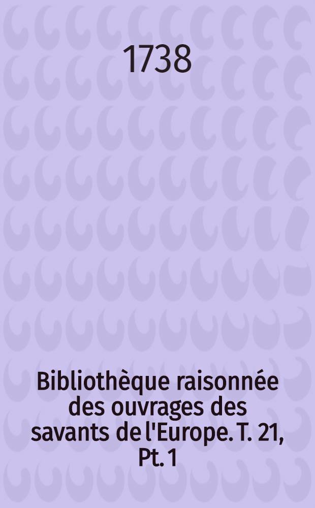 Bibliothèque raisonnée des ouvrages des savants de l'Europe. T. 21, Pt. 1 : Pour les mois de juillet, aout & septembre 1738