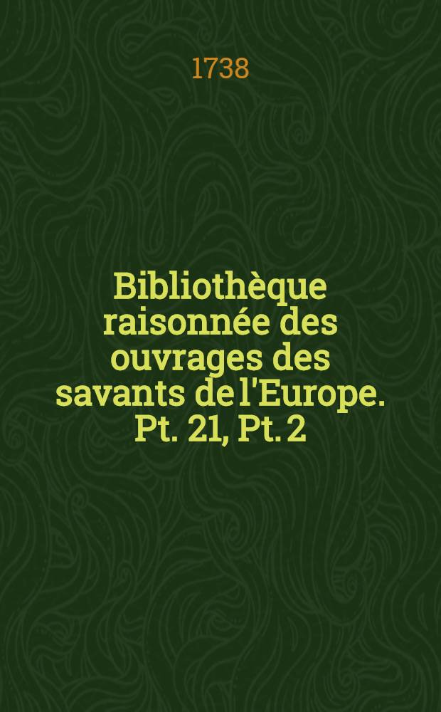 Bibliothèque raisonnée des ouvrages des savants de l'Europe. Pt. 21, Pt. 2 : Pour les mois d'octobre, novembre & décembre 1738
