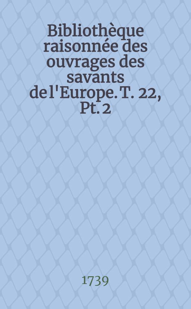 Bibliothèque raisonnée des ouvrages des savants de l'Europe. T. 22, Pt. 2 : Pour les mois d'avril, mai & juin 1739