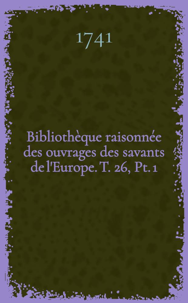 Bibliothèque raisonnée des ouvrages des savants de l'Europe. T. 26, Pt. 1 : Pour les mois de janvier, février & mars 1741