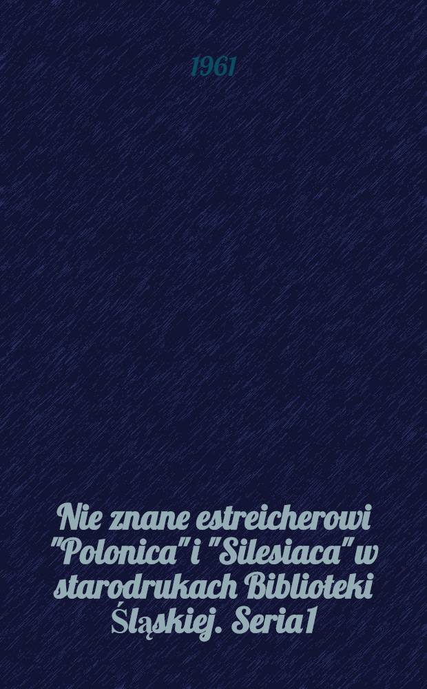 Nie znane estreicherowi "Polonica" i "Silesiaca" w starodrukach Biblioteki Śląskiej. Seria 1