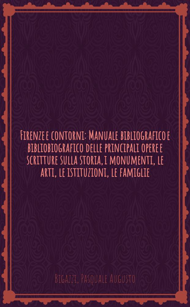 Firenze e contorni : Manuale bibliografico e bibliobiografico delle principali opere e scritture sulla storia, i monumenti, le arti, le istituzioni, le famiglie, gli uomini illustri, ec., della citta e contorni