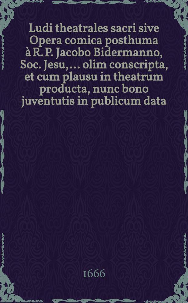 Ludi theatrales sacri sive Opera comica posthuma à R. P. Jacobo Bidermanno, Soc. Jesu, ... olim conscripta, et cum plausu in theatrum producta, nunc bono juventutis in publicum data. Ps 1 : In qua Belisatius: Comico-tragoedia; Cenodoxus: Comico-tragoedia; Cosmarchia: Comoedia; Josephus: Comoedia; Macarius Romanus: Comoedia