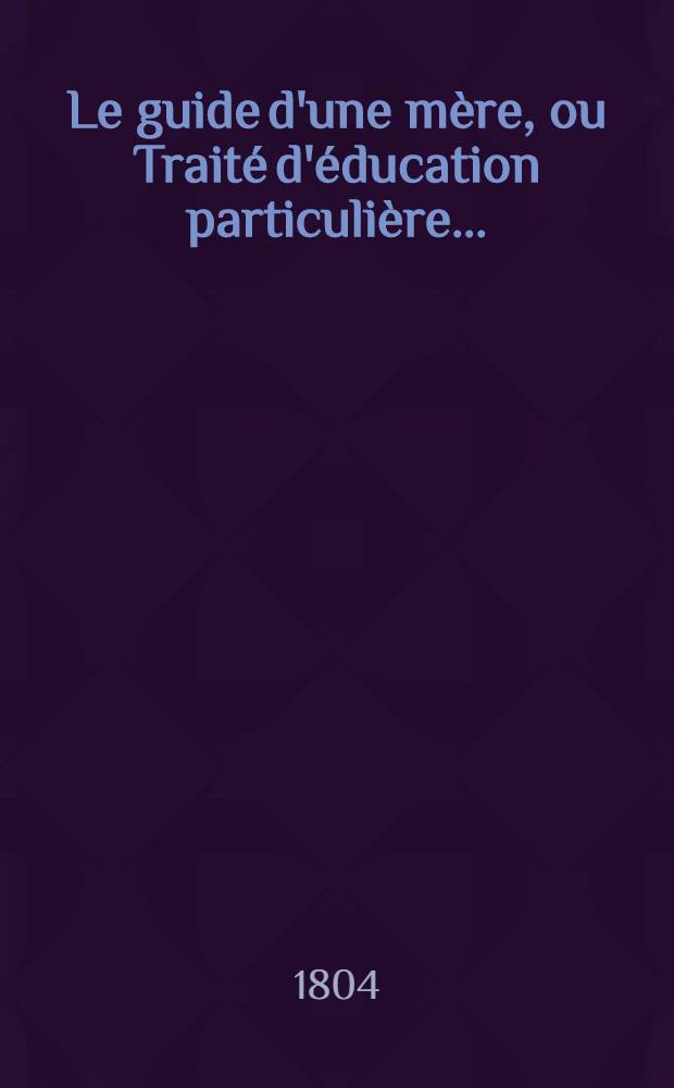 Le guide d'une mère, ou Traité d'éducation particulière ... : T. 1-2