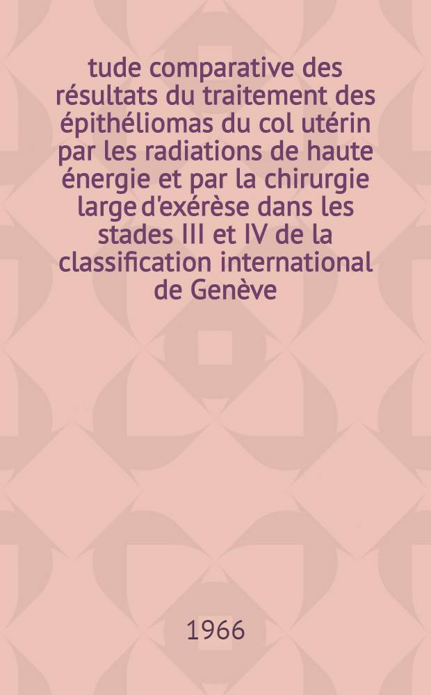 &Eacute;tude comparative des r&eacute;sultats du traitement des &eacute;pith&eacute;liomas du col ut&eacute;rin par les radiations de haute &eacute;nergie et par la chirurgie large d'ex&eacute;r&egrave;se dans les stades III et IV de la classification international de Gen&egrave;ve : &Agrave; propos de 520 cas de stades III et IV de cancer du col ut&eacute;rin trait&eacute;s &agrave; la Fondation Curie &agrave; Paris de 1955 &agrave; 1962 et de 38 pelvectomies pour cancer du col pratiqu&eacute;es &agrave; l'Institut Gustave Rousy &agrave; Villejuif : Th&egrave;se