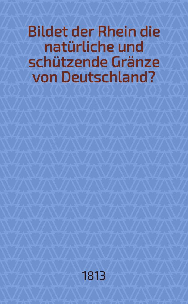 Bildet der Rhein die nat&uuml;rliche und sch&uuml;tzende Gr&auml;nze von Deutschland? : Ein Wort der Besorgniss im November 1813