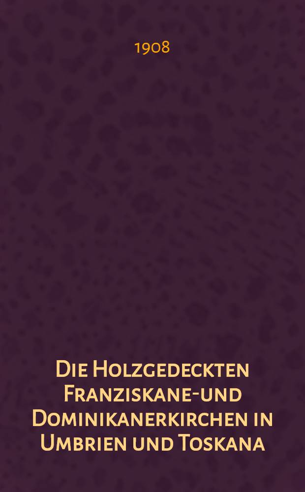 Die Holzgedeckten Franziskaner- und Dominikanerkirchen in Umbrien und Toskana : Von der k. Technischen Hochschule zu Dresden genehmigte Doktordiss