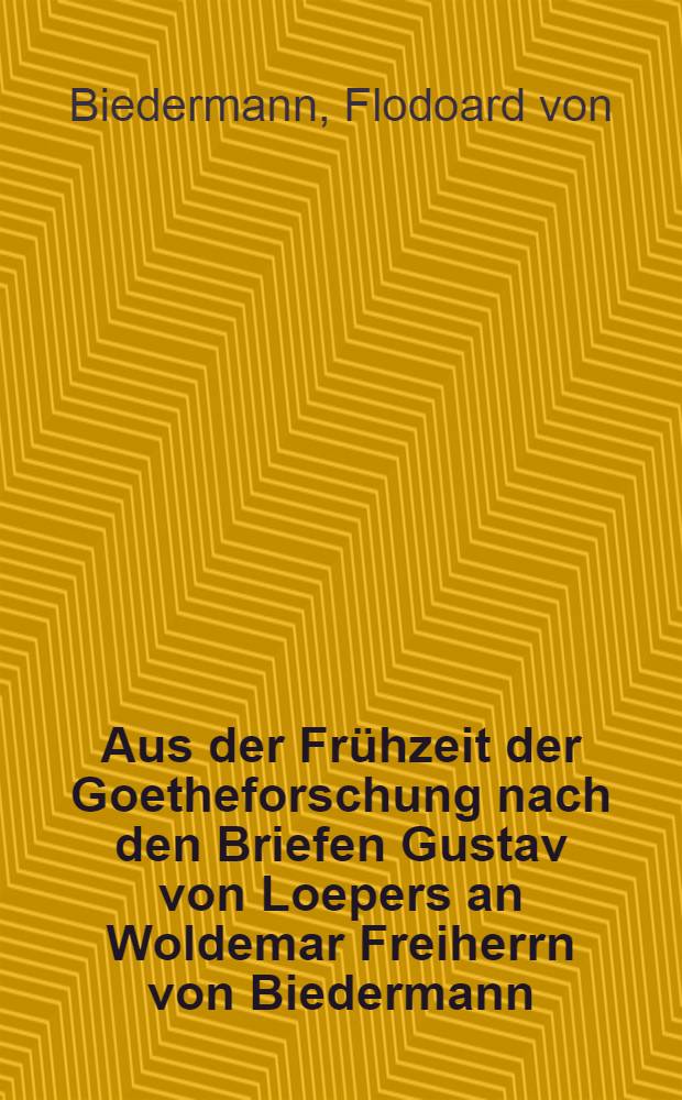 Aus der Frühzeit der Goetheforschung nach den Briefen Gustav von Loepers an Woldemar Freiherrn von Biedermann : 1864-1891