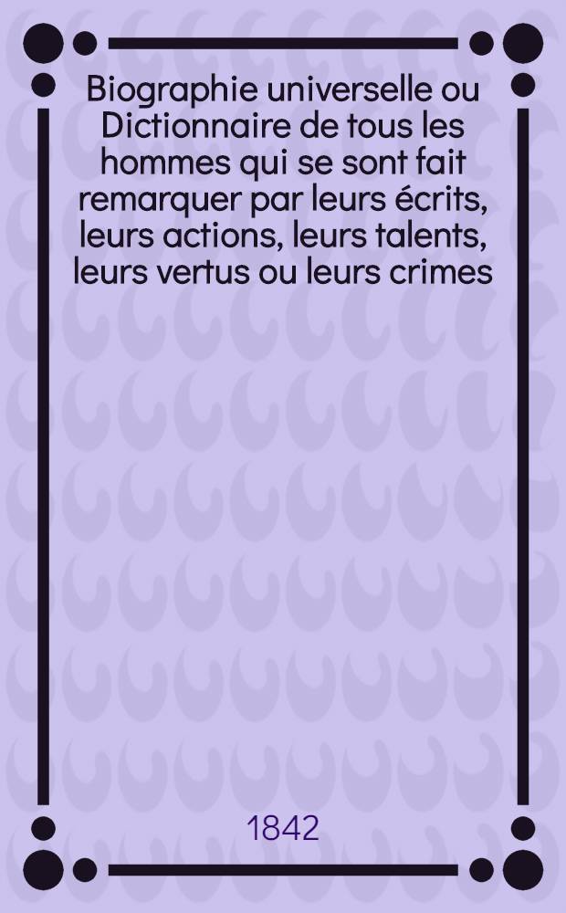 Biographie universelle ou Dictionnaire de tous les hommes qui se sont fait remarquer par leurs écrits, leurs actions, leurs talents, leurs vertus ou leurs crimes, depuis le commencement du monde jusqu'à ce jour; d'après la Biographie universelle ancienne et moderne de Michaud; la Biographie universelle historique de Weiss; l'Encyclopédie nouvelle; le Dictionnaire de la conversation; l'Art de vérifier les dates, etc., etc. : T. 1-21