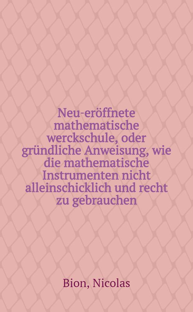 Neu-eröffnete mathematische werckschule, oder gründliche Anweisung, wie die mathematische Instrumenten nicht alleinschicklich und recht zu gebrauchen, sondern auch auf die beste und accurateste Manier zu verfertigen (zu probiren) und allzeit in guten stand zu erhalten sind