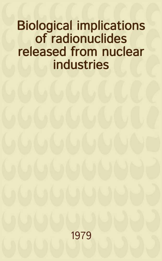 Biological implications of radionuclides released from nuclear industries : Proc. of an Intern. symp. on biol. implications of radionuclides released from nuclear industries organized by the Intern. atomic energy agency a. held in Vienna, 26-30 March 1979 In 2 vol. Vol. 1
