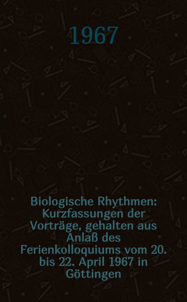 Biologische Rhythmen : Kurzfassungen der Vorträge, gehalten aus Anlaß des Ferienkolloquiums vom 20. bis 22. April 1967 in Göttingen
