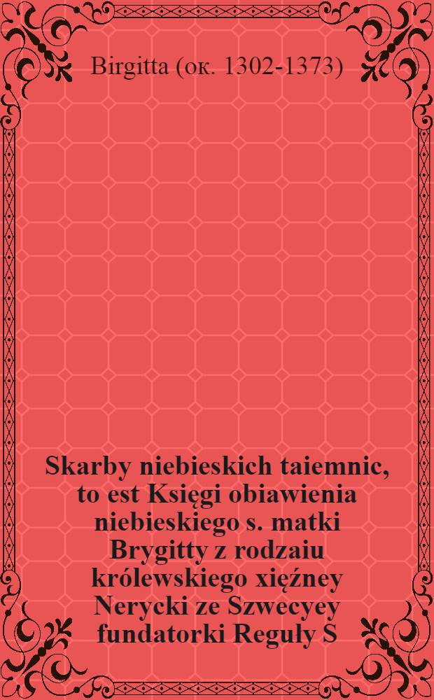 Skarby niebieskich taiemnic, to est Księgi obiawienia niebieskiego s. matki Brygitty z rodzaiu królewskiego xięźney Nerycki ze Szwecyey fundatorki Reguły S. Salvatora z łacińskich na polskie przełoźone przez zakonnika braci mnieyszych oyców Bernardynów