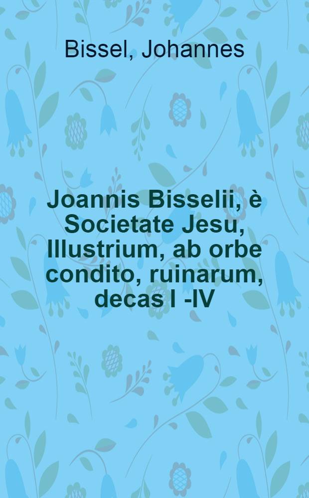 Joannis Bisselii, è Societate Jesu, Illustrium, ab orbe condito, ruinarum, decas I [ - IV ] : Cum breviariis capitum & indice