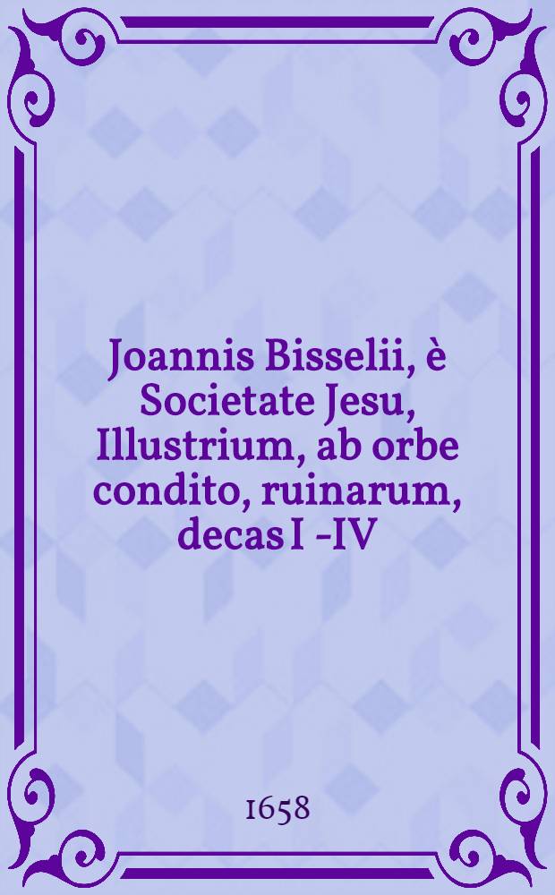 Joannis Bisselii, è Societate Jesu, Illustrium, ab orbe condito, ruinarum, decas I [ - IV ] : Cum breviariis capitum & indice. Decas 3