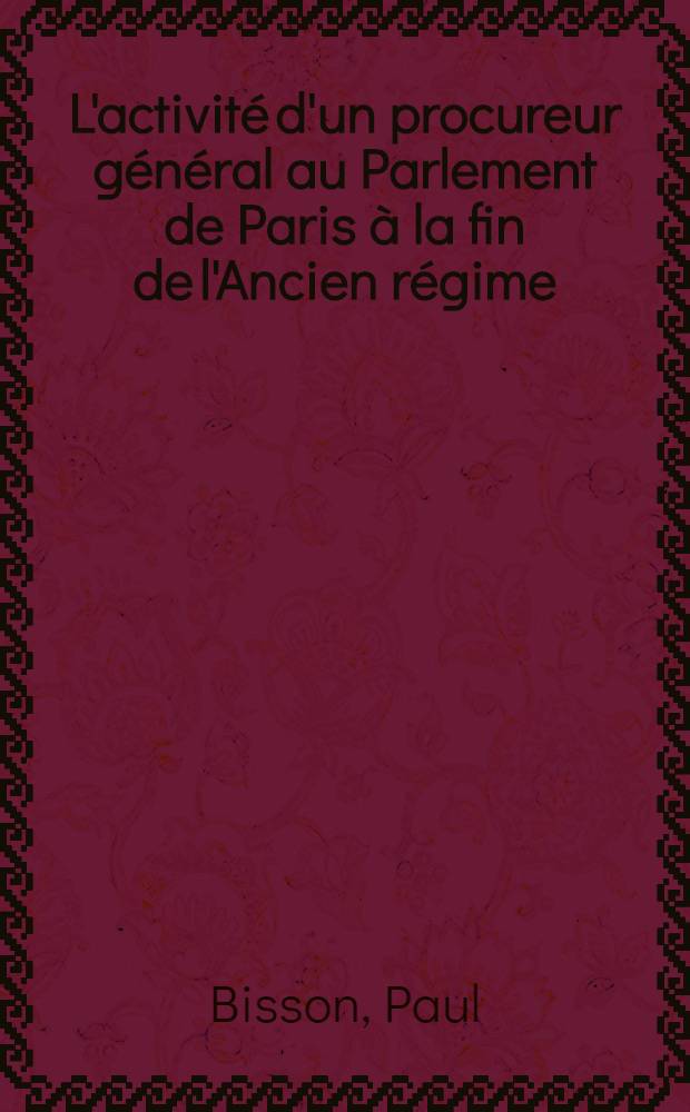 L'activité d'un procureur général au Parlement de Paris à la fin de l'Ancien régime: les Joly de Fleury: 1-re thèse; L'influence familiale et sociale sur Armand-Thomas Hue de Miromesnil, premier président du Parlement de Normandie et garde des sceaux (1723-1796): 2-e thèse: Thèses présentées à la Faculté des lettres et sciences humaines de l'Univ. de Paris ... / par Paul Bisson, dr. en droit ..