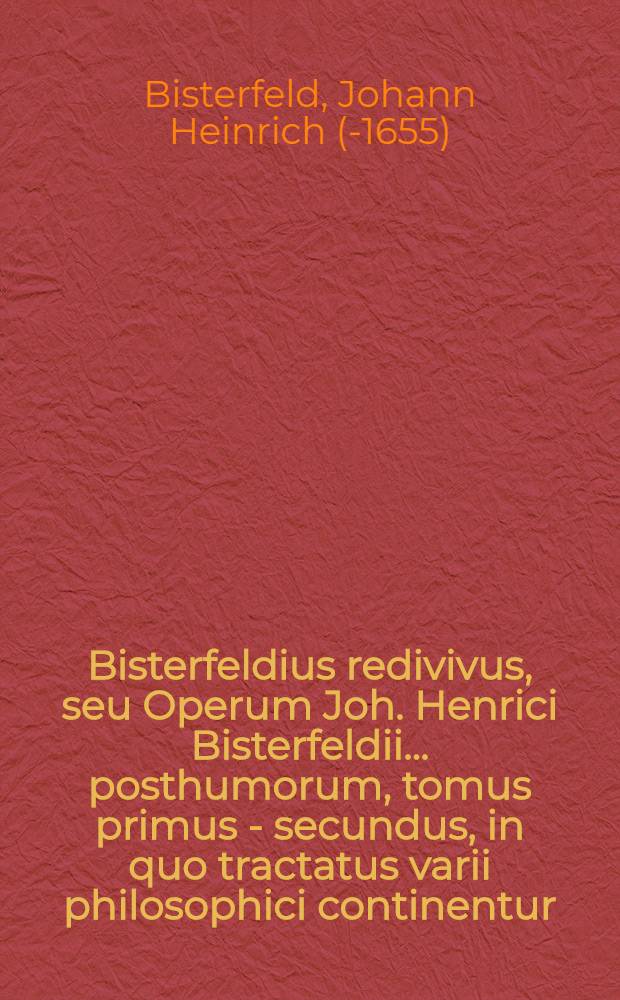 Bisterfeldius redivivus, seu Operum Joh. Henrici Bisterfeldii ... posthumorum, tomus primus - [secundus], in quo tractatus varii philosophici continentur, quorum seriem vide pagina sequenti