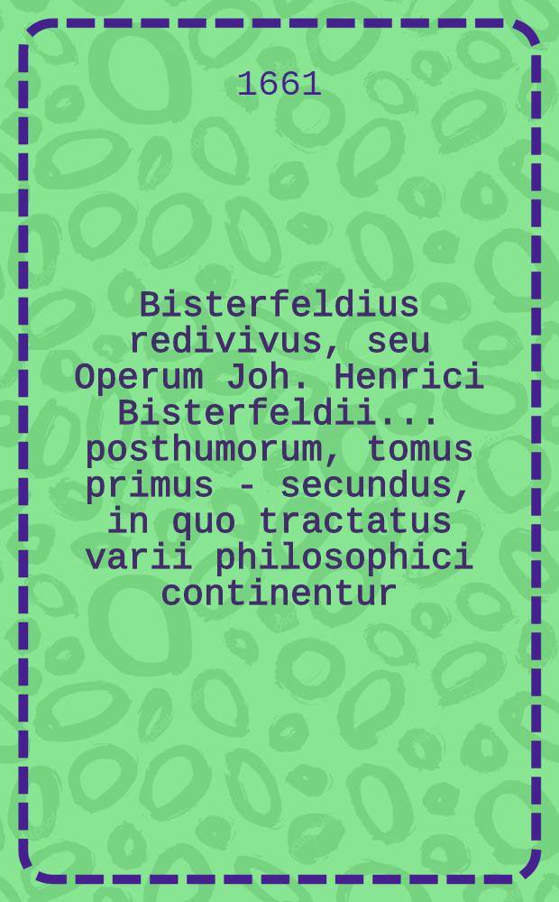 Bisterfeldius redivivus, seu Operum Joh. Henrici Bisterfeldii ... posthumorum, tomus primus - [secundus], in quo tractatus varii philosophici continentur, quorum seriem vide pagina sequenti. T. 1