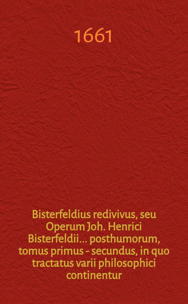 Bisterfeldius redivivus, seu Operum Joh. Henrici Bisterfeldii ... posthumorum, tomus primus - [secundus], in quo tractatus varii philosophici continentur, quorum seriem vide pagina sequenti. T. 2