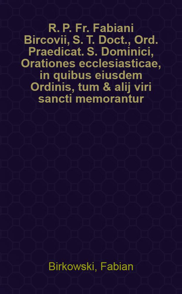 R. P. Fr. Fabiani Bircovii, S. T. Doct., Ord. Praedicat. S. Dominici, Orationes ecclesiasticae, in quibus eiusdem Ordinis, tum & alij viri sancti memorantur