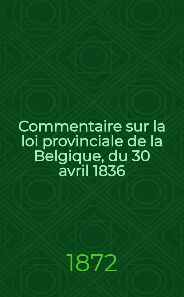 Commentaire sur la loi provinciale de la Belgique, du 30 avril 1836; modifiée par celles des 30 avril 1848, 1er juillet 1860, 14 mars 1863, 27 mai 1870, 28 mars 1872, et par le code électoral du 18 mai 1872