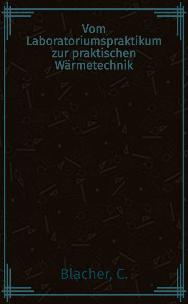 Vom Laboratoriumspraktikum zur praktischen Wärmetechnik : Eine Art Lehrbuch für technisches Experimentieren, Beobachten und Denken in der Enegienutzung