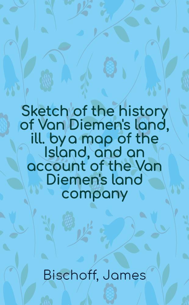 Sketch of the history of Van Diemen's land, ill. by a map of the Island, and an account of the Van Diemen's land company