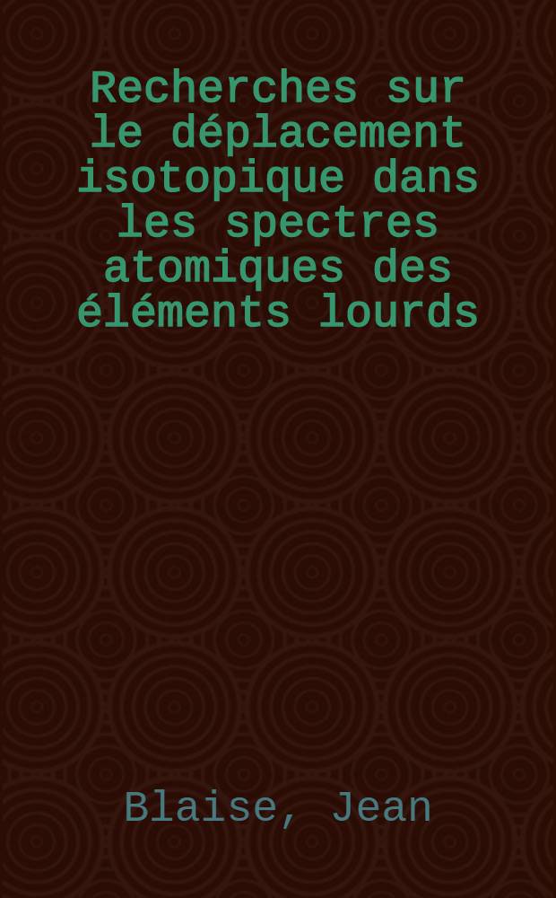 Recherches sur le déplacement isotopique dans les spectres atomiques des éléments lourds: 1-re thèse; Propositions données par la Faculté: 2-e thèse: Thèses présentées à ... l'Univ. de Paris ... / par Jean Blaise