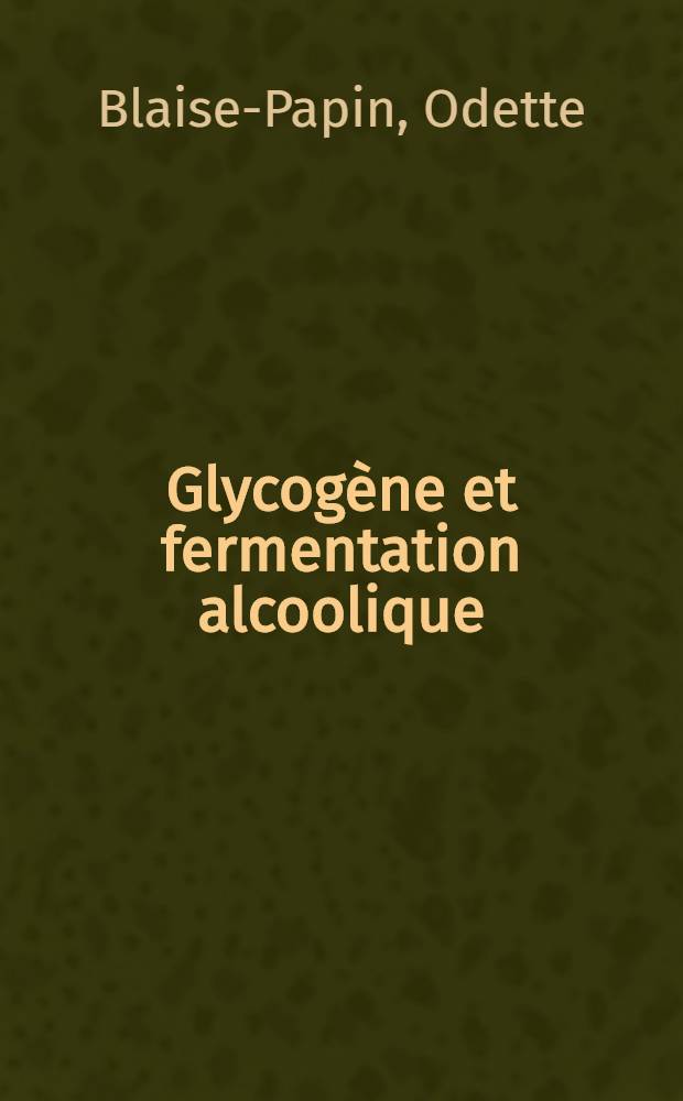Glycogène et fermentation alcoolique: 1-re thèse; Proposition donnée par la Faculté: 2-e thèse: Thèses ... / par Odette Blaise-Papin ...; Univ. de Nancy