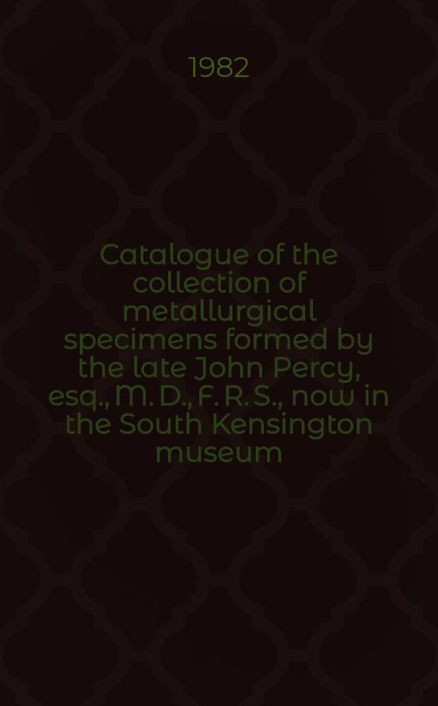 ... Catalogue of the collection of metallurgical specimens formed by the late John Percy, esq., M. D., F. R. S., now in the South Kensington museum