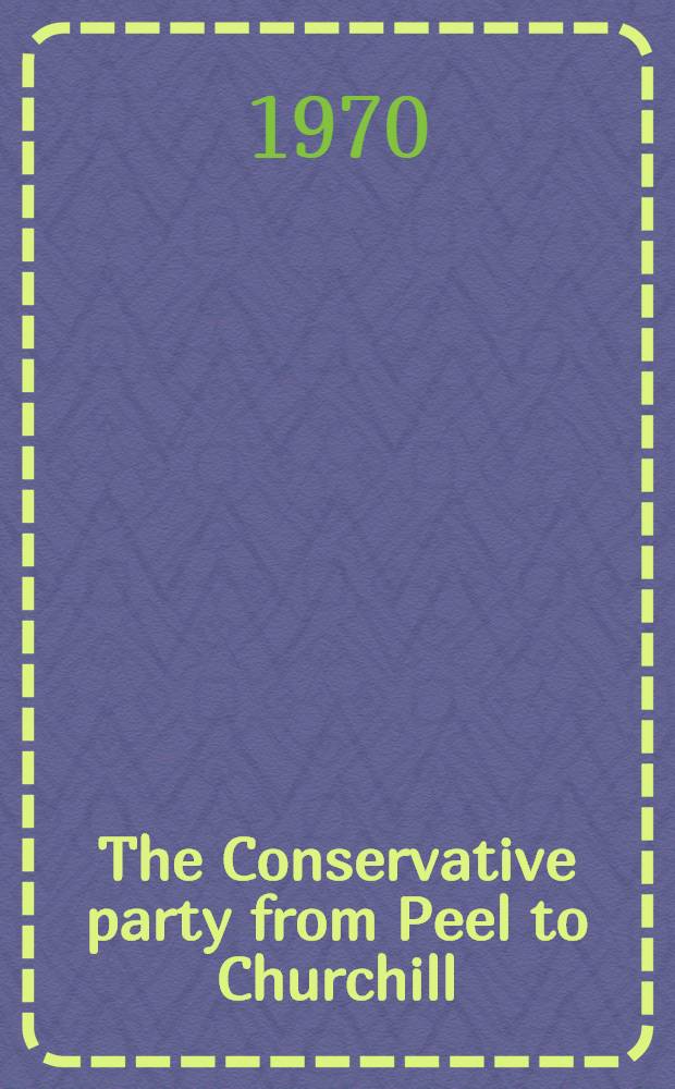 The Conservative party from Peel to Churchill : Based on the Ford lectures delivered before the Univ. of Oxford in the Hilary term of 1968