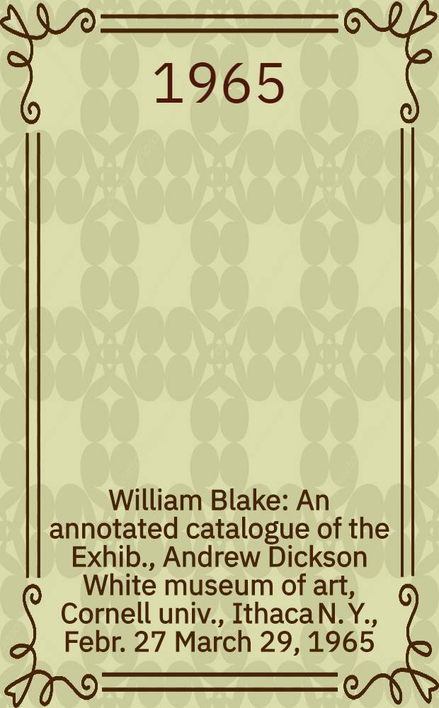 William Blake : An annotated catalogue of the Exhib., Andrew Dickson White museum of art, Cornell univ., Ithaca N. Y., Febr. 27 March 29, 1965