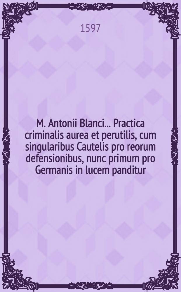 M. Antonii Blanci ... Practica criminalis aurea et perutilis, cum singularibus Cautelis pro reorum defensionibus, nunc primum pro Germanis in lucem panditur : Accessit De indiciis homicidii ex proposito commissi ... : Cum Indice omnium principalium ..