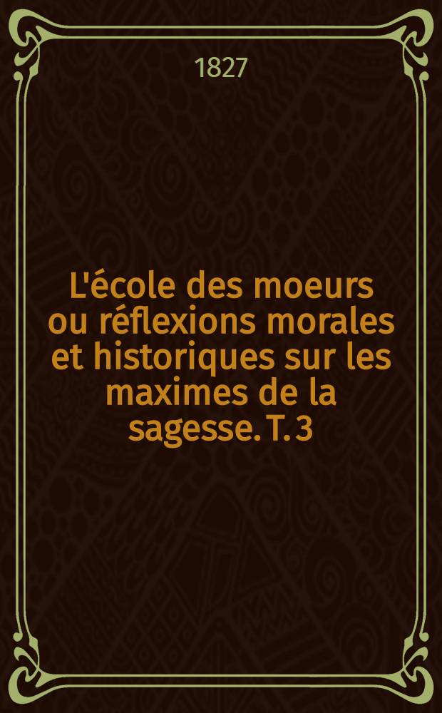 L'école des moeurs ou réflexions morales et historiques sur les maximes de la sagesse. T. 3