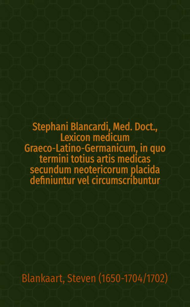 [Stephani Blancardi, Med. Doct., ] Lexicon medicum Graeco-Latino-Germanicum, in quo termini totius artis medicas secundum neotericorum placida definiuntur vel circumscribuntur, Graeca item vocabula ex originibus suis deducuntur