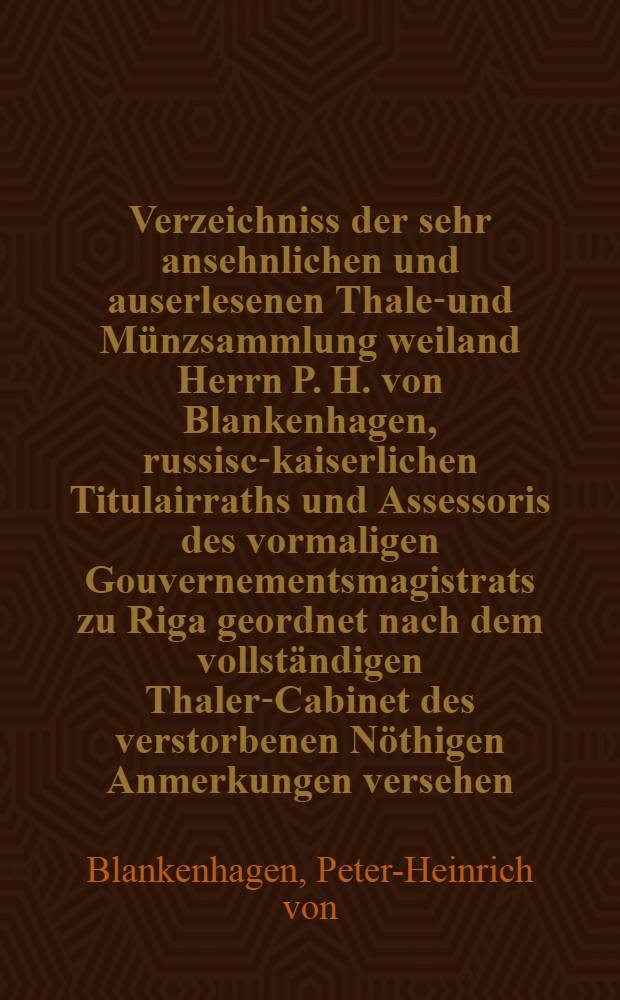 Verzeichniss der sehr ansehnlichen und auserlesenen Thaler- und Münzsammlung weiland Herrn P. H. von Blankenhagen, russisch- kaiserlichen Titulairraths und Assessoris des vormaligen Gouvernementsmagistrats zu Riga geordnet nach dem vollständigen Thaler-Cabinet des verstorbenen Nöthigen Anmerkungen versehen : Th. 1-2