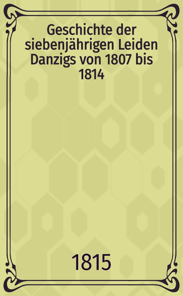 Geschichte der siebenjährigen Leiden Danzigs von 1807 bis 1814