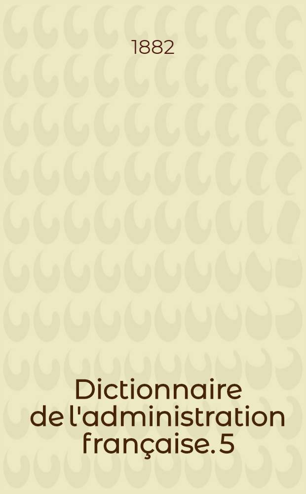 Dictionnaire de l'administration française. 5 : Novembre 1882
