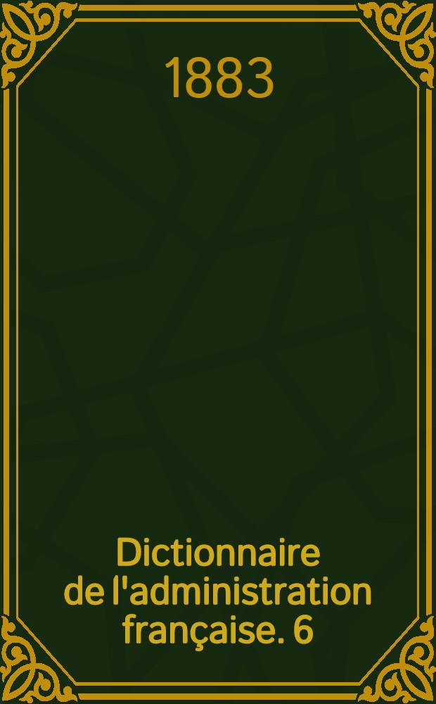Dictionnaire de l'administration française. 6 : Novembre 1883