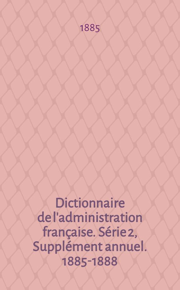 Dictionnaire de l'administration française. Série 2, Supplément annuel. 1885-1888