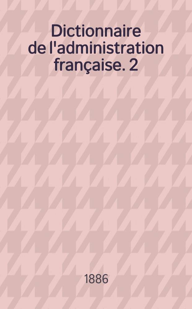 Dictionnaire de l'administration française. 2 : Novembre 1886