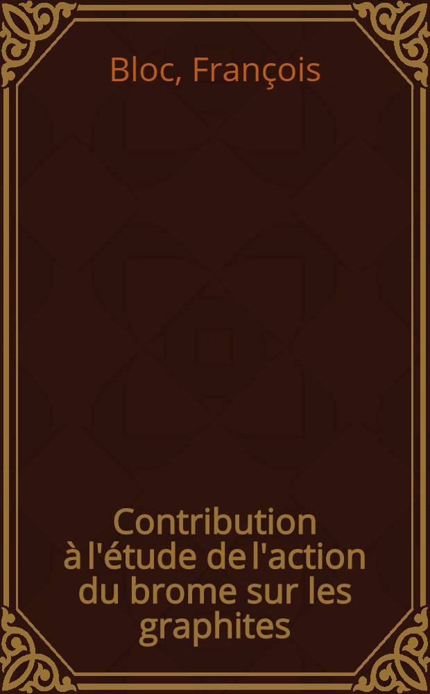 Contribution à l'étude de l'action du brome sur les graphites: 1-re thèse; Proposition donnée par la Faculté: 2-e thèse: Thèses présentées à la Faculté des sciences de l'Univ. de Nancy ... / par François Bloc ..
