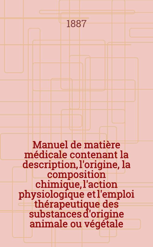 Manuel de matière médicale contenant la description, l'origine, la composition chimique, l'action physiologique et l'emploi thérapeutique des substances d'origine animale ou végétale, employées en médecine