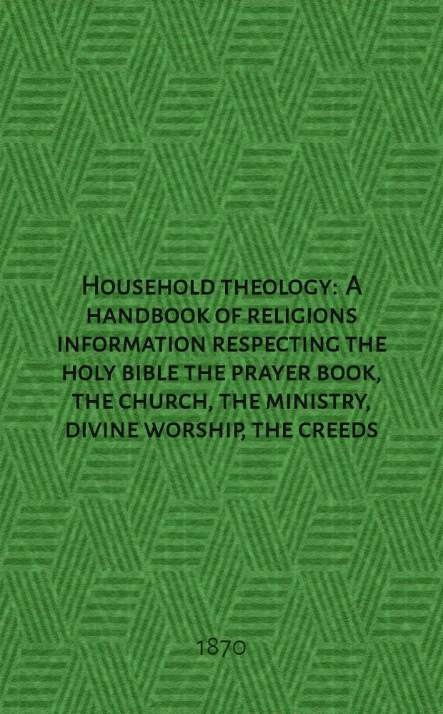 Household theology : A handbook of religions information respecting the holy bible the prayer book, the church, the ministry, divine worship, the creeds, etc. etc
