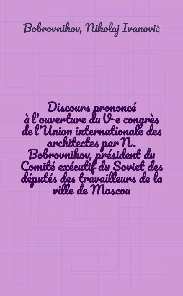 Discours prononcé à l'ouverture du V-e congrès de l'Union internationale des architectes par N. Bobrovnikov, président du Comité exécutif du Soviet des députés des travailleurs de la ville de Moscou